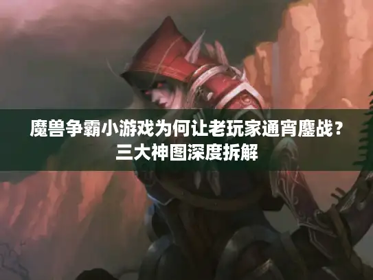 魔兽争霸小游戏为何让老玩家通宵鏖战？三大神图深度拆解