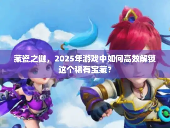 藏瓷之谜，2025年游戏中如何高效解锁这个稀有宝藏？