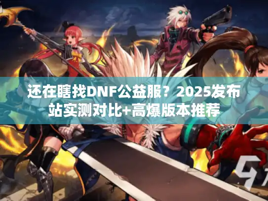 还在瞎找DNF公益服？2025发布站实测对比+高爆版本推荐