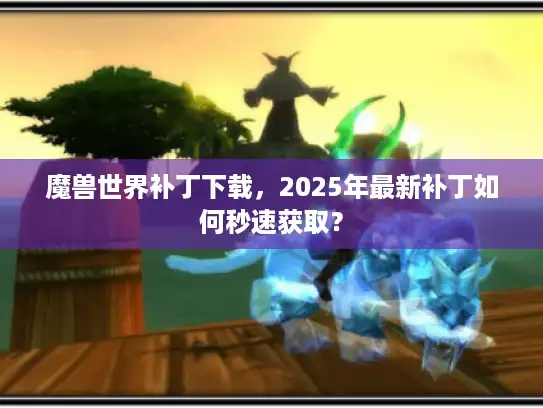 魔兽世界补丁下载，2025年最新补丁如何秒速获取？
