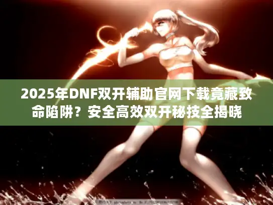 2025年DNF双开辅助官网下载竟藏致命陷阱?安全高效双开秘技全揭晓 2025年DNF双开辅助官网下载竟藏致命陷阱?安全高效双开秘技全揭晓