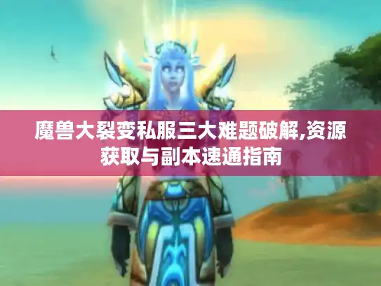 魔兽大裂变私服三大难题破解,资源获取与副本速通指南