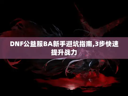 DNF公益服BA新手避坑指南,3步快速提升战力