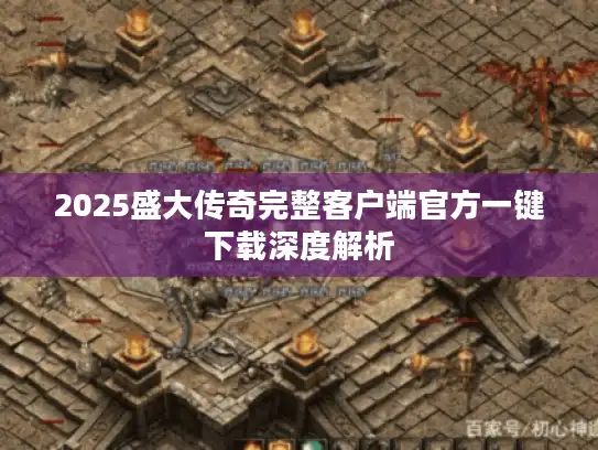 2025盛大传奇完整客户端官方一键下载深度解析