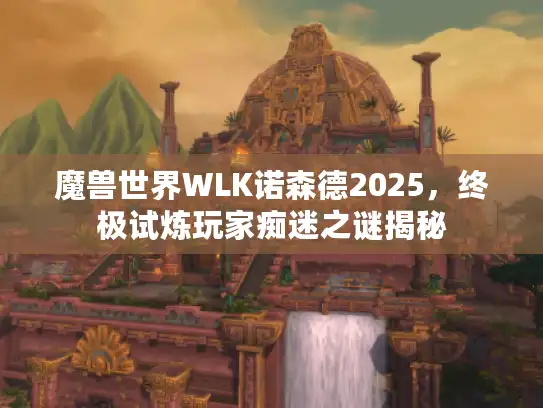魔兽世界WLK诺森德2025，终极试炼玩家痴迷之谜揭秘
