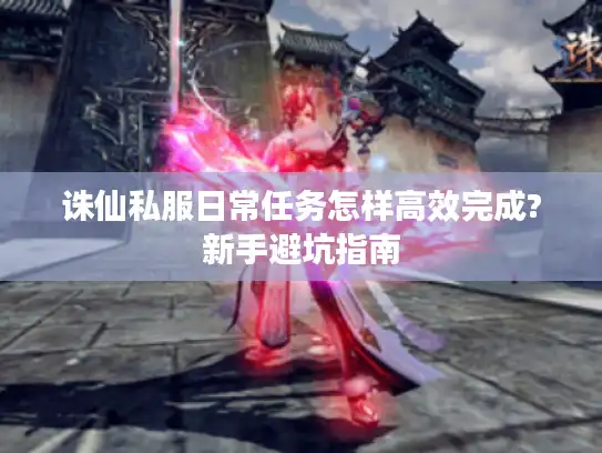 诛仙私服日常任务怎样高效完成?新手避坑指南