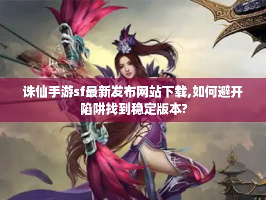 诛仙手游sf最新发布网站下载,如何避开陷阱找到稳定版本?