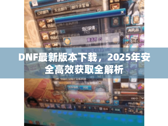 DNF最新版本下载,2025年安全高效获取全解析 DNF最新版本下载,2025年安全高效获取全解析