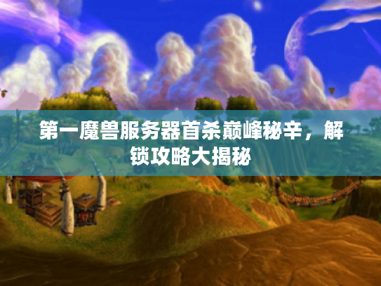 第一魔兽服务器首杀巅峰秘辛,解锁攻略大揭秘 第一魔兽服务器首杀巅峰秘辛,解锁攻略大揭秘