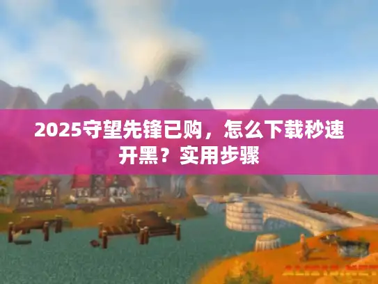 2025守望先锋已购,怎么下载秒速开黑?实用步骤 2025守望先锋已购,怎么下载秒速开黑?实用步骤