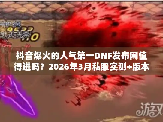 抖音爆火的人气第一DNF发布网值得进吗？2026年3月私服实测+版本选择全攻略