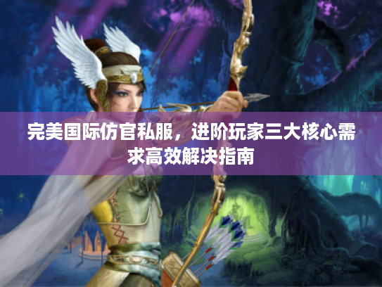 完美国际仿官私服，进阶玩家三大核心需求高效解决指南