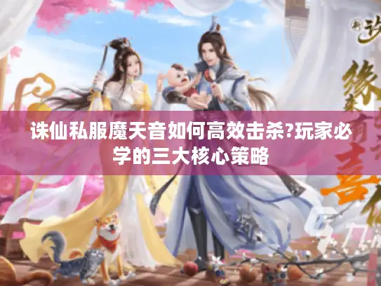 诛仙私服魔天音如何高效击杀?玩家必学的三大核心策略