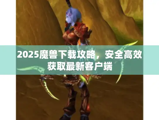 2025魔兽下载攻略，安全高效获取最新客户端