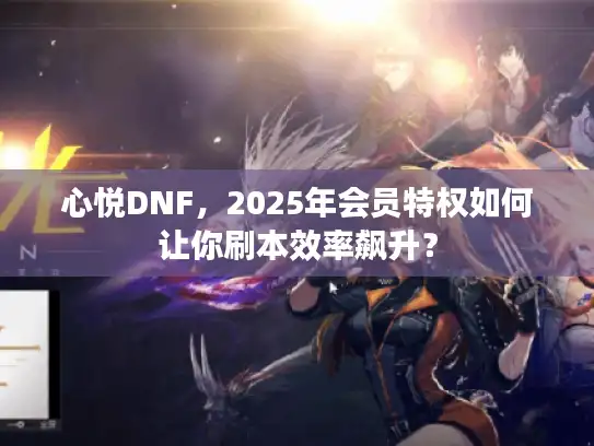 心悦DNF，2025年会员特权如何让你刷本效率飙升？
