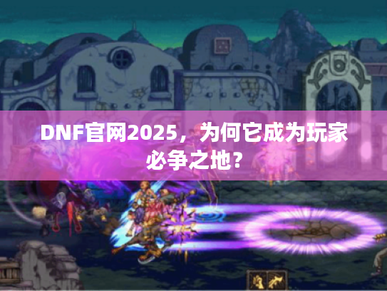 DNF官网2025，为何它成为玩家必争之地？