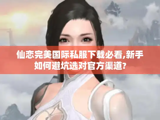 仙恋完美国际私服下载必看,新手如何避坑选对官方渠道?