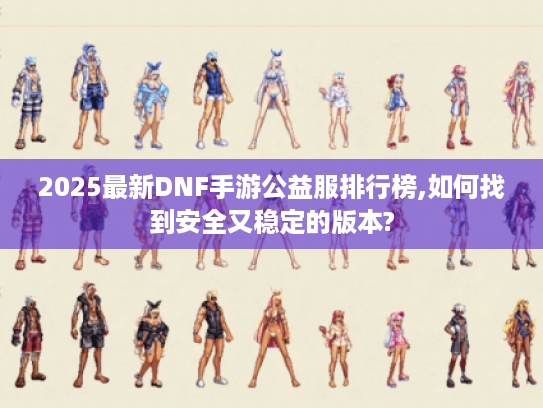 2025最新DNF手游公益服排行榜,如何找到安全又稳定的版本?