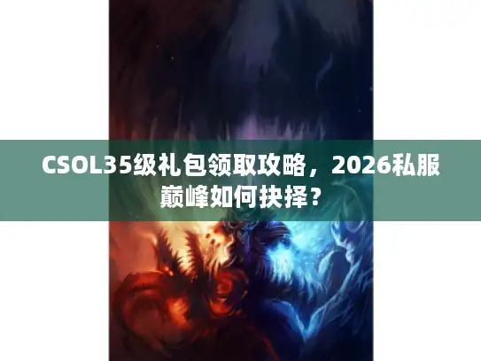 CSOL35级礼包领取攻略，2026私服巅峰如何抉择？
