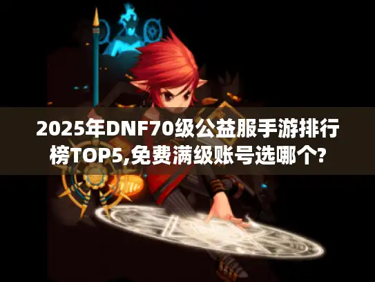 2025年DNF70级公益服手游排行榜TOP5,免费满级账号选哪个?