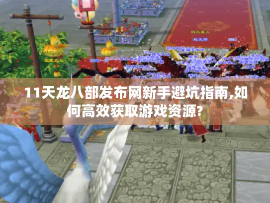 11天龙八部发布网新手避坑指南,如何高效获取游戏资源?