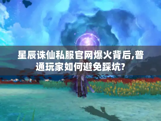 星辰诛仙私服官网爆火背后,普通玩家如何避免踩坑?