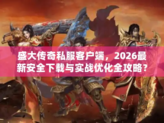 盛大传奇私服客户端，2026最新安全下载与实战优化全攻略？