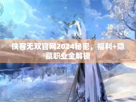 侠客无双官网2024秘密，福利+隐藏职业全解锁