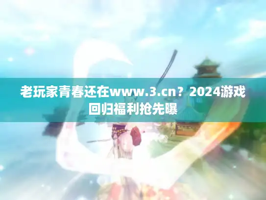 老玩家青春还在www.3.cn？2024游戏回归福利抢先曝