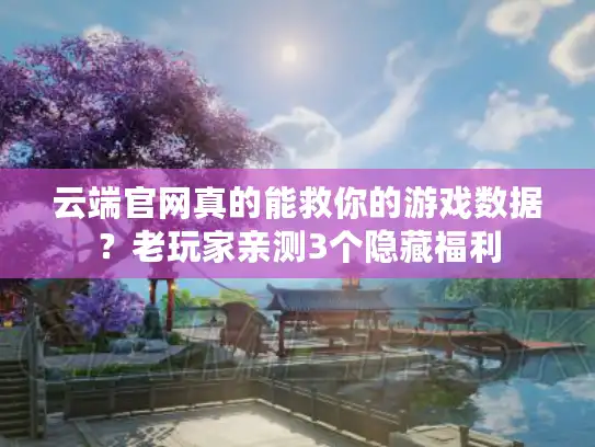 云端官网真的能救你的游戏数据？老玩家亲测3个隐藏福利