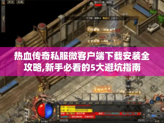 热血传奇私服微客户端下载安装全攻略,新手必看的5大避坑指南