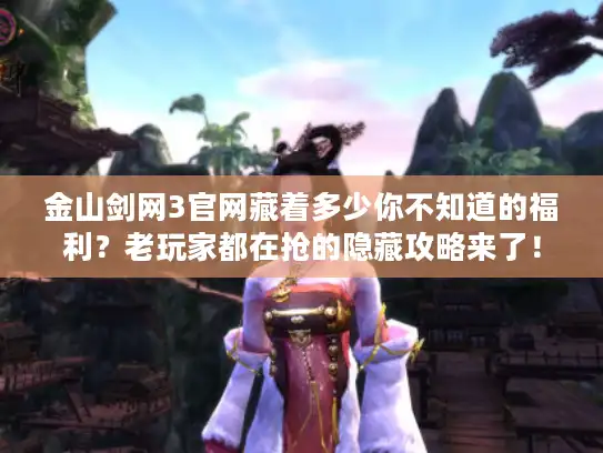 金山剑网3官网藏着多少你不知道的福利？老玩家都在抢的隐藏攻略来了！