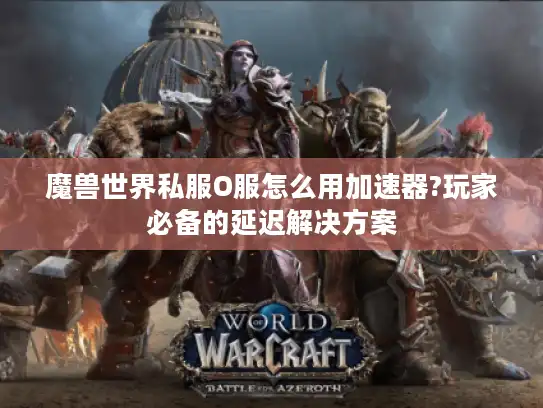 魔兽世界私服O服怎么用加速器?玩家必备的延迟解决方案 魔兽世界私服O服怎么用加速器?玩家必备的延迟解决方案