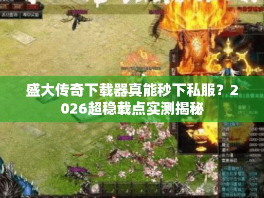 盛大传奇下载器真能秒下私服？2026超稳载点实测揭秘