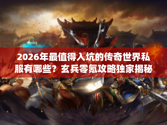 2026年最值得入坑的传奇世界私服有哪些？玄兵零氪攻略独家揭秘！