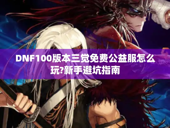 DNF100版本三觉免费公益服怎么玩?新手避坑指南