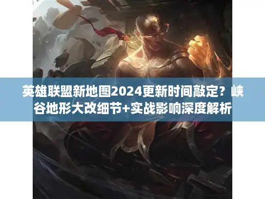 英雄联盟新地图2024更新时间敲定？峡谷地形大改细节+实战影响深度解析