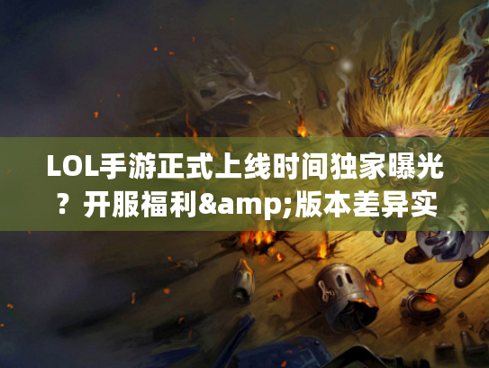 LOL手游正式上线时间独家曝光?开服福利&版本差异实战指南(玩家必藏) LOL手游正式上线时间独家曝光?开服福利&版本差异实战指南(玩家必藏)