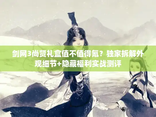 剑网3尚贤礼盒值不值得氪？独家拆解外观细节+隐藏福利实战测评