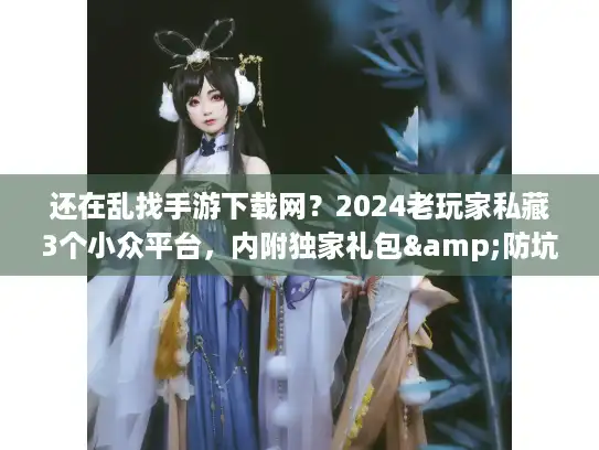 还在乱找手游下载网？2024老玩家私藏3个小众平台，内附独家礼包&防坑秘籍
