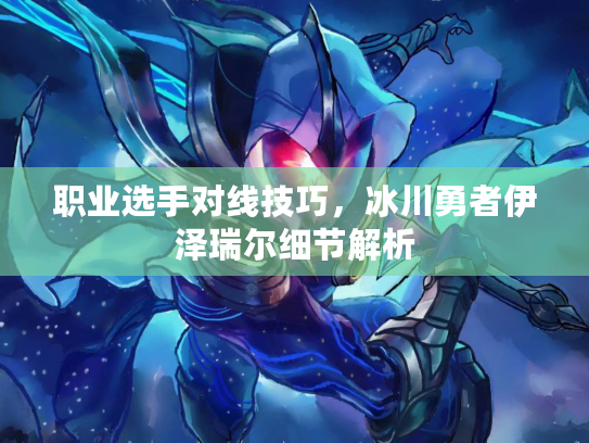 职业选手对线技巧，冰川勇者伊泽瑞尔细节解析