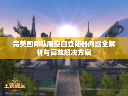 完美国际私服空白登陆器问题全解析与高效解决方案