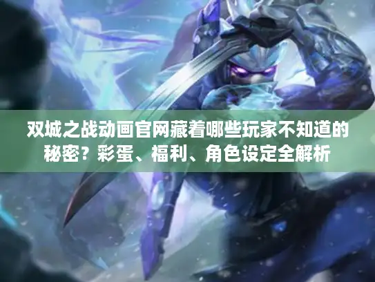 双城之战动画官网藏着哪些玩家不知道的秘密？彩蛋、福利、角色设定全解析