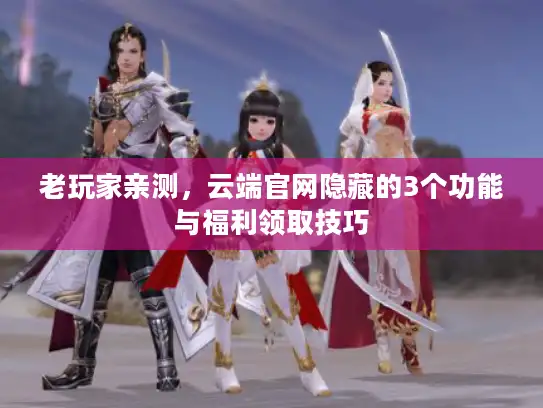 老玩家亲测，云端官网隐藏的3个功能与福利领取技巧