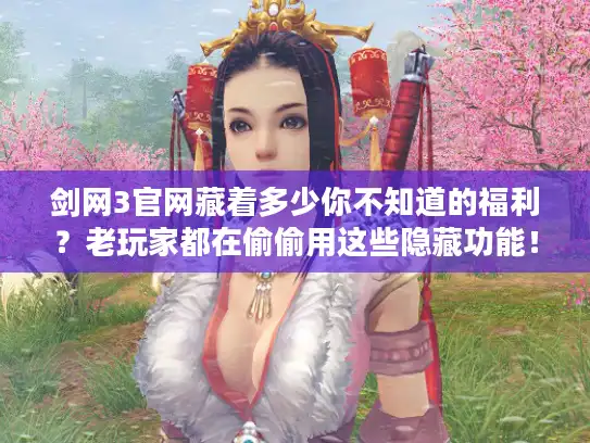 剑网3官网藏着多少你不知道的福利？老玩家都在偷偷用这些隐藏功能！