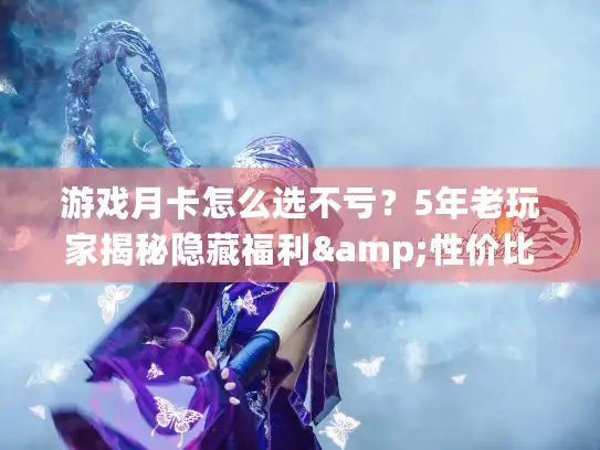游戏月卡怎么选不亏？5年老玩家揭秘隐藏福利&性价比TOP3榜单