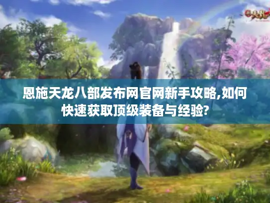 恩施天龙八部发布网官网新手攻略,如何快速获取顶级装备与经验?