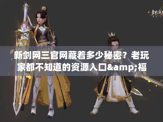 新剑网三官网藏着多少秘密？老玩家都不知道的资源入口&福利攻略