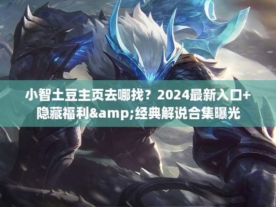 小智土豆主页去哪找？2024最新入口+隐藏福利&经典解说合集曝光