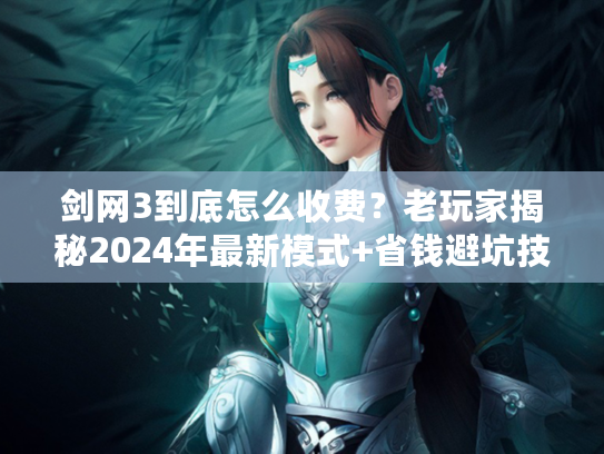剑网3到底怎么收费？老玩家揭秘2024年最新模式+省钱避坑技巧